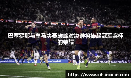 巴塞罗那与皇马决赛巅峰对决谁将捧起冠军奖杯的荣耀